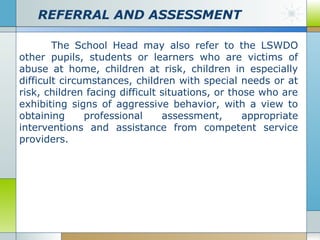 REFERRAL AND ASSESSMENT
The School Head may also refer to the LSWDO
other pupils, students or learners who are victims of
abuse at home, children at risk, children in especially
difficult circumstances, children with special needs or at
risk, children facing difficult situations, or those who are
exhibiting signs of aggressive behavior, with a view to
obtaining
professional
assessment,
appropriate
interventions and assistance from competent service
providers.

 