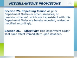 MISCELLANEOUS PROVISIONS
Section 25. Repealing Clause All prior
Department Orders or other issuances, or
provisions thereof, which are inconsistent with this
Department Order are hereby repealed, revised or
modified accordingly.
Section 26. – Effectivity This Department Order
shall take effect immediately upon issuance.

 