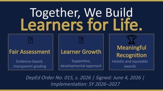 Together, We Build
Learners for Life.
📐
Fair Assessment
Evidence-based,
transparent grading
🌱
Learner Growth
Supportive,
developmental approach
🏆
Meaningful
Recognition
Holistic and equitable
awards
DepEd Order No. 015, s. 2026 | Signed: June 4, 2026 |
Implementation: SY 2026–2027
 