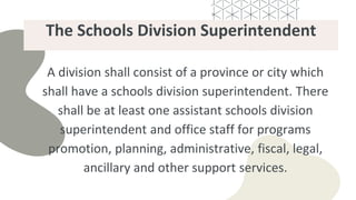 The Schools Division Superintendent
A division shall consist of a province or city which
shall have a schools division superintendent. There
shall be at least one assistant schools division
superintendent and office staff for programs
promotion, planning, administrative, fiscal, legal,
ancillary and other support services.
 