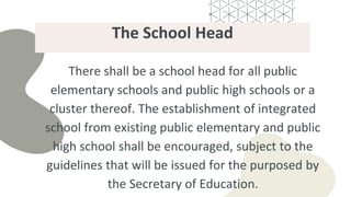 The School Head
There shall be a school head for all public
elementary schools and public high schools or a
cluster thereof. The establishment of integrated
school from existing public elementary and public
high school shall be encouraged, subject to the
guidelines that will be issued for the purposed by
the Secretary of Education.
 