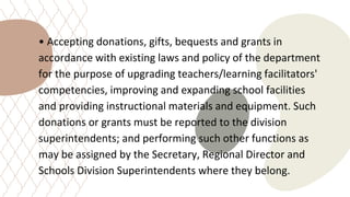 • Accepting donations, gifts, bequests and grants in
accordance with existing laws and policy of the department
for the purpose of upgrading teachers/learning facilitators'
competencies, improving and expanding school facilities
and providing instructional materials and equipment. Such
donations or grants must be reported to the division
superintendents; and performing such other functions as
may be assigned by the Secretary, Regional Director and
Schools Division Superintendents where they belong.
 