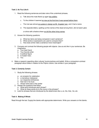 Grade 7 English Learning Package 13
Task 3. As You Like It
1. Read the following sentences and take note of the underlined phrases.
a. Talk about the mats flared up again like wildfire.
b. To the children it seemed as new as the first time it was spread before them.
c. The mat was almost as austere in design as Mr. Angeles' own, and it had a name.
d. The separate letters, spelling out the names of the dead among them, did not seem glow
or shine with a festive sheen as did the other living names.
2. Answer the following questions:
a. What two items are being compared in each sentence?
b. What words or expressions are used to compare them?
c. How does simile make a sentence more meaningful?
3. Compare and contrast the following people with objects. Use as and like in your sentences. Be
imaginative.
a. Your best friend
b. Your favorite artist
c. A political figure
d. A modern hero
e. You
4. Make a research regarding other cultures‘ burial practices and beliefs. Write a comparison-contrast
paragraph about these in relation to the Filipino culture. Use similes in your paragraph.
Task 3. Certainly Certain
1. Study the following phrases:
a. an occasion for celebration
b. a marvelous matweaver
c. our respective birthstones
d. that mat in his truck
e. whose name was in the center
2. Answer the questions that follow:
a. What word introduces each phrase?
b. What do these words do to the nouns in the phrases?
3. Look for phrases that are introduced by the determiners like a, an, the, that,, his, etc.
Task 4. Making It Whole
Read through the text. Supply the blanks with appropriate determiners. Write your answers on the blanks.
 