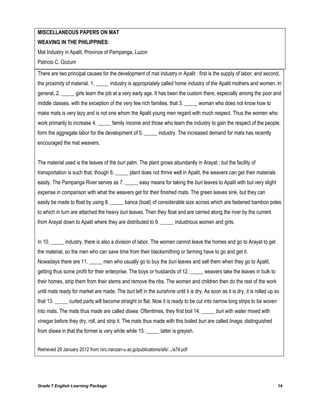 Grade 7 English Learning Package 14
MISCELLANEOUS PAPERS ON MAT
WEAVING IN THE PHILIPPINES:
Mat Industry in Apalit, Province of Pampanga, Luzon
Patricio C. Gozum
There are two principal causes for the development of mat industry in Apalit : first is the supply of labor, and second,
the proximity of material. 1. _____ industry is appropriately called home industry of the Apalit mothers and women. In
general, 2. _____ girls learn the job at a very early age. It has been the custom there, especially among the poor and
middle classes, with the exception of the very few rich families, that 3. _____ woman who does not know how to
make mats is very lazy and is not one whom the Apalit young men regard with much respect. Thus the women who
work primarily to increase 4. _____ family income and those who learn the industry to gain the respect of the people,
form the aggregate labor for the development of 5. _____ industry. The increased demand for mats has recently
encouraged the mat weavers.
The material used is the leaves of the buri palm. The plant grows abundantly in Arayat ; but the facility of
transportation is such that, though 6. _____ plant does not thrive well in Apalit, the weavers can get their materials
easily. The Pampanga River serves as 7. _____ easy means for taking the buri leaves to Apalit with but very slight
expense in comparison with what the weavers get for their finished mats. The green leaves sink, but they can
easily be made to float by using 8. _____ banca (boat) of considerable size across which are fastened bamboo poles
to which in turn are attached the heavy buri leaves. Then they float and are carried along the river by the current
from Arayat down to Apalit where they are distributed to 9. _____ industrious women and girls.
In 10. _____ industry, there is also a division of labor. The women cannot leave the homes and go to Arayat to get
the material, so the men who can save time from their blacksmithing or farming have to go and get it.
Nowadays there are 11. _____ men who usually go to buy the buri leaves and sell them when they go to Apalit,
getting thus some profit for their enterprise. The boys or husbands of 12. _____ weavers take the leaves in bulk to
their homes, strip them from their stems and remove the ribs. The women and children then do the rest of the work
until mats ready for market are made. The buri left in the sunshine until it is dry. As soon as it is dry, it is rolled up so
that 13. _____ curled parts will become straight or flat. Now it is ready to be cut into narrow long strips to be woven
into mats. The mats thus made are called diawa. Oftentimes, they first boil 14. _____ buri with water mixed with
vinegar before they dry, roll, and strip it. The mats thus made with this boiled buri are called linaga, distinguished
from diawa in that the former is very white while 15. _____ latter is greyish.
Retrieved 29 January 2012 from nirc.nanzan-u.ac.jp/publications/afs/.../a74.pdf
 