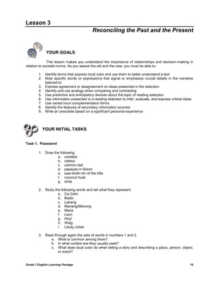 Grade 7 English Learning Package 16
Lesson 3
Reconciling the Past and the Present
YOUR GOALS
This lesson makes you understand the importance of relationships and decision-making in
relation to societal norms. As you weave the old and the new, you must be able to:
1. Identify terms that express local color and use them to better understand a text
2. Note specific words or expressions that signal or emphasize crucial details in the narrative
listened to
3. Express agreement or disagreement on ideas presented in the selection
4. Identify and use analogy when comparing and contrasting
5. Use predictive and anticipatory devices about the topic of reading selection
6. Use information presented in a reading selection to infer, evaluate, and express critical ideas
7. Use varied noun complementation forms
8. Identify the features of secondary information sources
9. Write an anecdote based on a significant personal experience
YOUR INITIAL TASKS
Task 1. Password
1. Draw the following:
a. caretela
b. calesa
c. camino real
d. papayas in bloom
e. saw-tooth rim of the hills
f. coconut husk
g. sinta
2. Study the following words and tell what they represent.
a. Ca Celin
b. Baldo
c. Labang
d. Manang/Manong
e. Maria
f. Leon
g. Hoy!
h. Waig
i. Lacay Julian
3. Read through again the sets of words in numbers 1 and 2.
a. What is common among them?
b. In what context are they usually used?
c. What does local color do when telling a story and describing a place, person, object,
or event?
 