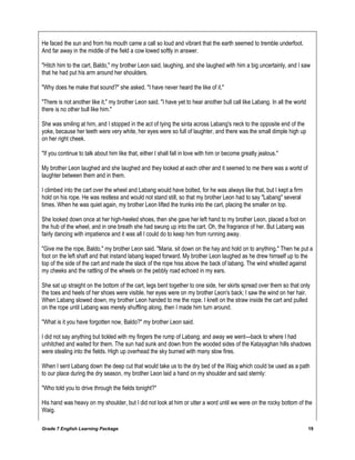 Grade 7 English Learning Package 19
He faced the sun and from his mouth came a call so loud and vibrant that the earth seemed to tremble underfoot.
And far away in the middle of the field a cow lowed softly in answer.
"Hitch him to the cart, Baldo," my brother Leon said, laughing, and she laughed with him a big uncertainly, and I saw
that he had put his arm around her shoulders.
"Why does he make that sound?" she asked. "I have never heard the like of it."
"There is not another like it," my brother Leon said. "I have yet to hear another bull call like Labang. In all the world
there is no other bull like him."
She was smiling at him, and I stopped in the act of tying the sinta across Labang's neck to the opposite end of the
yoke, because her teeth were very white, her eyes were so full of laughter, and there was the small dimple high up
on her right cheek.
"If you continue to talk about him like that, either I shall fall in love with him or become greatly jealous."
My brother Leon laughed and she laughed and they looked at each other and it seemed to me there was a world of
laughter between them and in them.
I climbed into the cart over the wheel and Labang would have bolted, for he was always like that, but I kept a firm
hold on his rope. He was restless and would not stand still, so that my brother Leon had to say "Labang" several
times. When he was quiet again, my brother Leon lifted the trunks into the cart, placing the smaller on top.
She looked down once at her high-heeled shoes, then she gave her left hand to my brother Leon, placed a foot on
the hub of the wheel, and in one breath she had swung up into the cart. Oh, the fragrance of her. But Labang was
fairly dancing with impatience and it was all I could do to keep him from running away.
"Give me the rope, Baldo," my brother Leon said. "Maria, sit down on the hay and hold on to anything." Then he put a
foot on the left shaft and that instand labang leaped forward. My brother Leon laughed as he drew himself up to the
top of the side of the cart and made the slack of the rope hiss above the back of labang. The wind whistled against
my cheeks and the rattling of the wheels on the pebbly road echoed in my ears.
She sat up straight on the bottom of the cart, legs bent together to one side, her skirts spread over them so that only
the toes and heels of her shoes were visible. her eyes were on my brother Leon's back; I saw the wind on her hair.
When Labang slowed down, my brother Leon handed to me the rope. I knelt on the straw inside the cart and pulled
on the rope until Labang was merely shuffling along, then I made him turn around.
"What is it you have forgotten now, Baldo?" my brother Leon said.
I did not say anything but tickled with my fingers the rump of Labang; and away we went---back to where I had
unhitched and waited for them. The sun had sunk and down from the wooded sides of the Katayaghan hills shadows
were stealing into the fields. High up overhead the sky burned with many slow fires.
When I sent Labang down the deep cut that would take us to the dry bed of the Waig which could be used as a path
to our place during the dry season, my brother Leon laid a hand on my shoulder and said sternly:
"Who told you to drive through the fields tonight?"
His hand was heavy on my shoulder, but I did not look at him or utter a word until we were on the rocky bottom of the
Waig.
 