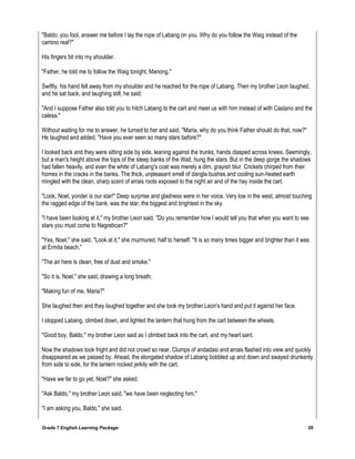 Grade 7 English Learning Package 20
"Baldo, you fool, answer me before I lay the rope of Labang on you. Why do you follow the Waig instead of the
camino real?"
His fingers bit into my shoulder.
"Father, he told me to follow the Waig tonight, Manong."
Swiftly, his hand fell away from my shoulder and he reached for the rope of Labang. Then my brother Leon laughed,
and he sat back, and laughing still, he said:
"And I suppose Father also told you to hitch Labang to the cart and meet us with him instead of with Castano and the
calesa."
Without waiting for me to answer, he turned to her and said, "Maria, why do you think Father should do that, now?"
He laughed and added, "Have you ever seen so many stars before?"
I looked back and they were sitting side by side, leaning against the trunks, hands clasped across knees. Seemingly,
but a man's height above the tops of the steep banks of the Wait, hung the stars. But in the deep gorge the shadows
had fallen heavily, and even the white of Labang's coat was merely a dim, grayish blur. Crickets chirped from their
homes in the cracks in the banks. The thick, unpleasant smell of dangla bushes and cooling sun-heated earth
mingled with the clean, sharp scent of arrais roots exposed to the night air and of the hay inside the cart.
"Look, Noel, yonder is our star!" Deep surprise and gladness were in her voice. Very low in the west, almost touching
the ragged edge of the bank, was the star, the biggest and brightest in the sky.
"I have been looking at it," my brother Leon said. "Do you remember how I would tell you that when you want to see
stars you must come to Nagrebcan?"
"Yes, Noel," she said. "Look at it," she murmured, half to herself. "It is so many times bigger and brighter than it was
at Ermita beach."
"The air here is clean, free of dust and smoke."
"So it is, Noel," she said, drawing a long breath.
"Making fun of me, Maria?"
She laughed then and they laughed together and she took my brother Leon's hand and put it against her face.
I stopped Labang, climbed down, and lighted the lantern that hung from the cart between the wheels.
"Good boy, Baldo," my brother Leon said as I climbed back into the cart, and my heart sant.
Now the shadows took fright and did not crowd so near. Clumps of andadasi and arrais flashed into view and quickly
disappeared as we passed by. Ahead, the elongated shadow of Labang bobbled up and down and swayed drunkenly
from side to side, for the lantern rocked jerkily with the cart.
"Have we far to go yet, Noel?" she asked.
"Ask Baldo," my brother Leon said, "we have been neglecting him."
"I am asking you, Baldo," she said.
 