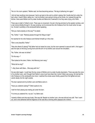 Grade 7 English Learning Package 22
"He is in his room upstairs," Mother said, her face becoming serious. "His leg is bothering him again."
I did not hear anything more because I had to go back to the cart to unhitch Labang. But I hardly tied him under the
barn when I heard Father calling me. I met my brother Leon going to bring up the trunks. As I passed through the
kitchen, there were Mother and my sister Aurelia and Maria and it seemed to me they were crying, all of them.
There was no light in Father's room. There was no movement. He sat in the big armchair by the western window, and
a star shone directly through it. He was smoking, but he removed the roll of tobacco from his mouth when he saw
me. He laid it carefully on the windowsill before speaking.
"Did you meet anybody on the way?" he asked.
"No, Father," I said. "Nobody passes through the Waig at night."
He reached for his roll of tobacco and hitched himself up in the chair.
"She is very beautiful, Father."
"Was she afraid of Labang?" My father had not raised his voice, but the room seemed to resound with it. And again I
saw her eyes on the long curving horns and the arm of my brother Leon around her shoulders.
"No, Father, she was not afraid."
"On the way---"
"She looked at the stars, Father. And Manong Leon sang."
"What did he sing?"
"---Sky Sown with Stars... She sang with him."
He was silent again. I could hear the low voices of Mother and my sister Aurelia downstairs. There was also the voice
of my brother Leon, and I thought that Father's voice must have been like it when Father was young. He had laid the
roll of tobacco on the windowsill once more. I watched the smoke waver faintly upward from the lighted end and
vanish slowly into the night outside.
The door opened and my brother Leon and Maria came in.
"Have you watered Labang?" Father spoke to me.
I told him that Labang was resting yet under the barn.
"It is time you watered him, my son," my father said.
I looked at Maria and she was lovely. She was tall. Beside my brother Leon, she was tall and very still. Then I went
out, and in the darkened hall the fragrance of her was like a morning when papayas are in bloom.
 