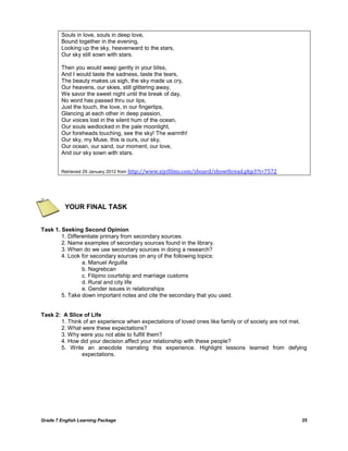 Grade 7 English Learning Package 25
Souls in love, souls in deep love,
Bound together in the evening,
Looking up the sky, heavenward to the stars,
Our sky still sown with stars.
Then you would weep gently in your bliss,
And I would taste the sadness, taste the tears,
The beauty makes us sigh, the sky made us cry,
Our heavens, our skies, still glittering away,
We savor the sweet night until the break of day,
No word has passed thru our lips,
Just the touch, the love, in our fingertips,
Glancing at each other in deep passion,
Our voices lost in the silent hum of the ocean,
Our souls wedlocked in the pale moonlight,
Our foreheads touching, see the sky! The warmth!
Our sky, my Muse, this is ours, our sky,
Our ocean, our sand, our moment, our love,
And our sky sown with stars.
Retrieved 29 January 2012 from http://www.ziyifilms.com/zboard/showthread.php3?t=7572
YOUR FINAL TASK
Task 1. Seeking Second Opinion
1. Differentiate primary from secondary sources.
2. Name examples of secondary sources found in the library.
3. When do we use secondary sources in doing a research?
4. Look for secondary sources on any of the following topics:
a. Manuel Arguilla
b. Nagrebcan
c. Filipino courtship and marriage customs
d. Rural and city life
e. Gender issues in relationships
5. Take down important notes and cite the secondary that you used.
Task 2: A Slice of Life
1. Think of an experience when expectations of loved ones like family or of society are not met.
2. What were these expectations?
3. Why were you not able to fulfill them?
4. How did your decision affect your relationship with these people?
5. Write an anecdote narrating this experience. Highlight lessons learned from defying
expectations.
 