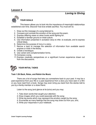 Grade 7 English Learning Package 26
Lesson 4
Loving is Giving
YOUR GOALS
This lesson allows you to look into the importance of meaningful relationships
established over time. Discover how love entails sacrifice. You must aim to:
1. Draw out the message of a song listened to.
2. Compare and contrast the emotion of the song and the poem.
3. Express differing views on when loveis worth fighting for.
4. Establish a familiar ground on tribal culture.
5. Use information presented in acreation story to infer, to evaluate, and to express
critical ideas.
6. Determine the purpose of irony in a story.
7. Narrow a topic to manage the selection of information from available search
engines or tools in the library.
8. Create a travelogue.
9. Use varied verb complementation forms.
10.Compose a song.
11.Express creatively perspectives on a significant human experience drawn out
from the discussions.
YOUR INITIAL TASKS
Task 1.Sit Back, Relax, and Relish the Music
There are a lot of songs that take you somewhere back to your past. It may be a
past experience from your life or a past experience from a story you have seen in a film
or you have read from a book. Songs may even bring you back from the stories told to
you by a family member or a close friend.
Listen to the song (and glance at its lyrics) and you may:
1. Take down words that caught your attention;
2. Draw images which you could associate with the song;
3. Write big words which may represent the emotion caught by the song;
4. Enumerate as many feelings that the song may draw out from you; and,
5. Write your responses in your notebook.
 