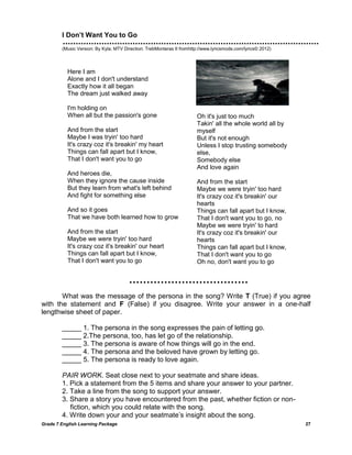 Grade 7 English Learning Package 27
I Don’t Want You to Go
(Music Version: By Kyla; MTV Direction: TrebMonteras II fromhttp://www.lyricsmode.com/lyrics© 2012)
What was the message of the persona in the song? Write T (True) if you agree
with the statement and F (False) if you disagree. Write your answer in a one-half
lengthwise sheet of paper.
_____ 1. The persona in the song expresses the pain of letting go.
_____ 2.The persona, too, has let go of the relationship.
_____ 3. The persona is aware of how things will go in the end.
_____ 4. The persona and the beloved have grown by letting go.
_____ 5. The persona is ready to love again.
PAIR WORK. Seat close next to your seatmate and share ideas.
1. Pick a statement from the 5 items and share your answer to your partner.
2. Take a line from the song to support your answer.
3. Share a story you have encountered from the past, whether fiction or non-
fiction, which you could relate with the song.
4. Write down your and your seatmate‘s insight about the song.
Here I am
Alone and I don't understand
Exactly how it all began
The dream just walked away
I'm holding on
When all but the passion's gone
And from the start
Maybe I was tryin' too hard
It's crazy coz it's breakin' my heart
Things can fall apart but I know,
That I don't want you to go
And heroes die,
When they ignore the cause inside
But they learn from what's left behind
And fight for something else
And so it goes
That we have both learned how to grow
[ Ly
And from the start
Maybe we were tryin' too hard
It's crazy coz it's breakin' our heart
Things can fall apart but I know,
That I don't want you to go
ricom:
http://www.lyricsmode.com/lyrics/k/kyla/i_
dont_want_you_to_go.html ]
Oh it's just too much
Takin' all the whole world all by
myself
But it's not enough
Unless I stop trusting somebody
else,
Somebody else
And love again
And from the start
Maybe we were tryin' too hard
It's crazy coz it's breakin' our
hearts
Things can fall apart but I know,
That I don't want you to go, no
Maybe we were tryin' to hard
It's crazy coz it's breakin' our
hearts
Things can fall apart but I know,
That I don't want you to go
Oh no, don't want you to go
 