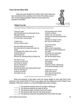 Grade 7 English Learning Package 28
Task 2.On the Other Side
I Watch You Go
By Susanah Thompson © 1996 from http://journeyofhearts.org/kirstimd/watch.htm
Does the persona in the poem carry the same weight of pain with that of the
persona in the song? Write T (True) if you agree with the statement and F (False) if you
disagree. Write your answer in a one-half lengthwise sheet of paper.
_____ 1. The persona speaks more of courage in letting go.
_____ 2. The persona asserts the need to let go.
_____ 3. The persona does not feel much hurt or pain.
_____ 4. The persona still cares for the other person.
_____ 5. The persona treasures everything they have been through.
I see your eyes,
one final glance as you look back at me,
Although I swore
I would never have to let you go
It‘s a promise I cannot keep.
I need to live
and you need to grow.
My heart folds back onto itself
And I just bend my knees and lower my
center
To withstand the buffet of the winds
That will blow me,
and through me
Without you standing there to shelter me.
The tether is cut,
and you are free to fly
and I lose an anchor,
and my cheeks burn,
from the icy wind
and the few tears that sneak past the wall
That I am leaning on
so that I can stand
and watch you go.
And someday soon I think
I will find a haven
Where I can cry the tears
And let the salt water cleanse the
wounds
So they can begin to heal
But now is not the time.
One hand raised
I salute you
With a wave of good-bye
Wishing you all the blessings of
this earth
And when we meet again
it won‘t be the same
But we will always know
How much we loved
and trusted
and shared
Victories, losses, adventures
and just the passage of time.
Look back no more
Eyes to the future
And I will just stand here
and watch you go.
Have you ever thought of a reply to the song? Have you
ever wondered what could be in the mind of the other person
who is also saying goodbye? Read on and answer the
questions the follow.
 