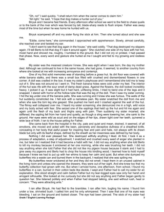 Grade 7 English Learning Package 3
―Oh, no!‖ I said quickly. ―I shall return him when the owner comes to claim him.‖
―All right,‖ he said, ―I hope that dog makes a hunter out of you.‖
Biryuk and I became fast friends. Every afternoon after school we went to the field to chase quails
or to the bank of the river which was fenced by tall, blade-sharp reeds to flush snipes. Father was away
most of the time but when he was home he hunted with us.
Biryuk scampered off and my sister flung the stick at him. Then she turned about and she saw
me.
―Eddie, come here,‖ she commanded. I approached with apprehension. Slowly, almost carefully,
she reached over and twisted my ear.
―I don‘t want to see that dog again in the house,‖ she said coldly. ―That dog destroyed my slippers
again. I‘ll tell Berto to kill that dog if I see it around again.‖ She clutched one side of my face with her hot,
moist hand and shoved me, roughly. I tumbled to the ground. But I did not cry or protest. I had passed
that phase. Now, every word and gesture she hurled at me I caught and fed to my growing and restless
hate.
My sister was the meanest creature I knew. She was eight when I was born, the day my mother
died. Although we continued to live in the same house, she had gone, it seemed, to another country from
where she looked at me with increasing annoyance and contempt.
One of my first solid memories was of standing before a grass hut. Its dirt floor was covered with
white banana stalks, and there was a small box filled with crushed and dismembered flowers in one
corner. A doll was cradled in the box. It was my sister‘s playhouse and I remembered she told me to keep
out of it. She was not around so I went in. The fresh banana hides were cold under my feet. The interior
of the hut was rife with the sour smell of damp dead grass. Against the flowers, the doll looked incredibly
heavy. I picked it up. It was slight but it had hard, unflexing limbs. I tried to bend one of the legs and it
snapped. I stared with horror at the hollow tube that was the leg of the doll. Then I saw my sister coming.
I hid the leg under one of the banana pelts. She was running and I knew she was furious. The walls of the
hut suddenly constricted me. I felt sick with a nameless pain. My sister snatched the doll from me and
when she saw the torn leg she gasped. She pushed me hard and I crashed against the wall of the hut.
The flimsy wall collapsed over me. I heard my sister screaming; she denounced me in a high, wild voice
and my body ached with fear. She seized one of the saplings that held up the hut and hit me again and
again until the flesh of my back and thighs sang with pain. Then suddenly my sister moaned; she
stiffened, the sapling fell from her hand and quietly, as though a sling were lowering her, she sank to the
ground. Her eyes were wild as scud and on the edges of her lips, drawn tight over her teeth, quivered a
wide lace of froth. I ran to the house yelling for Father.
She came back from the hospital in the city, pale and quiet and mean, drained, it seemed, of all
emotions, she moved and acted with the keen, perversity and deceptive dullness of a sheathed knife,
concealing in her body that awful power for inspiring fear and pain and hate, not always with its drawn
blade but only with its fearful shape, defined by the sheath as her meanness was defined by her body.
Nothing I did ever pleased her. She destroyed willfully anything I liked. At first, I took it as a
process of adaptation, a step of adjustment; I snatched and crushed every seed of anger she planted in
me, but later on I realized that it had become a habit with her. I did not say anything when she told Berto
to kill my monkey because it snickered at her one morning, while she was brushing her teeth. I did not
say anything when she told Father that she did not like my pigeon house because it stank and I had to
give away my pigeons and Berto had to chop the house into kindling wood. I learned how to hold myself
because I knew we had to put up with her whims to keep her calm and quiet. But when she dumped my
butterflies into a waste can and burned them in the backyard, I realized that she was spiting me.
My butterflies never snickered at her and they did not smell. I kept them in an unused cabinet in
the living room and unless she opened the drawers, they were out of her sight. And she knew too that my
butterfly collection had grown with me. But when I arrived home, one afternoon, from school, I found my
butterflies in a can, burned in their cotton beds like deckle. I wept and Father had to call my sister for an
explanation. She stood straight and calm before Father but my tear-logged eyes saw only her harsh and
arrogant silhouette. She looked at me curiously but she did not say anything and Father began gently to
question her. She listened politely and when Father had stopped talking, she said without rush, heat or
concern: ―They were attracting ants.‖
I ran after Biryuk. He had fled to the brambles. I ran after him, bugling his name. I found him
under a low, shriveled bush. I called him and he only whimpered. Then I saw that one of his eyes was
bleeding. I sat on the ground and looked closer. The eye had been pierced. The stick of my sister had
 