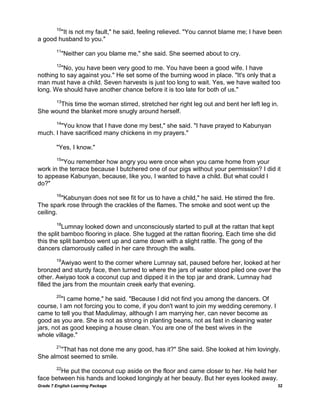 Grade 7 English Learning Package 32
10
"It is not my fault," he said, feeling relieved. "You cannot blame me; I have been
a good husband to you."
11
"Neither can you blame me," she said. She seemed about to cry.
12
"No, you have been very good to me. You have been a good wife. I have
nothing to say against you." He set some of the burning wood in place. "It's only that a
man must have a child. Seven harvests is just too long to wait. Yes, we have waited too
long. We should have another chance before it is too late for both of us."
13
This time the woman stirred, stretched her right leg out and bent her left leg in.
She wound the blanket more snugly around herself.
14
"You know that I have done my best," she said. "I have prayed to Kabunyan
much. I have sacrificed many chickens in my prayers."
"Yes, I know."
15
"You remember how angry you were once when you came home from your
work in the terrace because I butchered one of our pigs without your permission? I did it
to appease Kabunyan, because, like you, I wanted to have a child. But what could I
do?"
16
"Kabunyan does not see fit for us to have a child," he said. He stirred the fire.
The spark rose through the crackles of the flames. The smoke and soot went up the
ceiling.
18
Lumnay looked down and unconsciously started to pull at the rattan that kept
the split bamboo flooring in place. She tugged at the rattan flooring. Each time she did
this the split bamboo went up and came down with a slight rattle. The gong of the
dancers clamorously called in her care through the walls.
19
Awiyao went to the corner where Lumnay sat, paused before her, looked at her
bronzed and sturdy face, then turned to where the jars of water stood piled one over the
other. Awiyao took a coconut cup and dipped it in the top jar and drank. Lumnay had
filled the jars from the mountain creek early that evening.
20
"I came home," he said. "Because I did not find you among the dancers. Of
course, I am not forcing you to come, if you don't want to join my wedding ceremony. I
came to tell you that Madulimay, although I am marrying her, can never become as
good as you are. She is not as strong in planting beans, not as fast in cleaning water
jars, not as good keeping a house clean. You are one of the best wives in the
whole village."
21
"That has not done me any good, has it?" She said. She looked at him lovingly.
She almost seemed to smile.
22
He put the coconut cup aside on the floor and came closer to her. He held her
face between his hands and looked longingly at her beauty. But her eyes looked away.
 