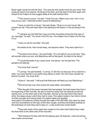 Grade 7 English Learning Package 33
Never again would he hold her face. The next day she would not be his any more. She
would go back to her parents. He let go of her face, and she bent to the floor again and
looked at her fingers as they tugged softly at the split bamboo floor.
23
"This house is yours," he said. "I built it for you. Make it your own, live in it as
long as you wish. I will build another house for Madulimay."
"I have no need for a house," she said slowly. "I'll go to my own house. My
parents are old. They will need help in the planting of the beans, in the pounding of the
rice."
24
"I will give you the field that I dug out of the mountains during the first year of
our marriage," he said. "You know I did it for you. You helped me to make it for the two
of us."
"I have no use for any field," she said.
He looked at her, then turned away, and became silent. They were silent for a
time.
25
"Go back to the dance," she said finally. "It is not right for you to be here. They
will wonder where you are, and Madulimay will not feel good. Go back to the dance."
26
"I would feel better if you could come, and dance---for the last time. The
gangsas are playing."
"You know that I cannot."
27
"Lumnay," he said tenderly. "Lumnay, if I did this it is because of my need for a
child. You know that life is not worth living without a child. The men have mocked me
behind my back. You know that."
"I know it," she said. "I will pray that Kabunyan will bless you and Madulimay."
28
She bit her lips now, then shook her head wildly, and sobbed.
29
She thought of the seven harvests that had passed, the high hopes they had in
the beginning of their new life, the day he took her away from her parents across the
roaring river, on the other side of the mountain, the trip up the trail which they had to
climb, the steep canyon which they had to cross. The waters boiled in her mind in forms
of white and jade and roaring silver; the waters tolled and growled,
resounded in thunderous echoes through the walls of the stiff cliffs; they were far away
now from somewhere on the tops of the other ranges, and they had looked carefully at
the buttresses of rocks they had to step on---a slip would have meant death.
30
They both drank of the water then rested on the other bank before they made
the final climb to the other side of the mountain.
31
She looked at his face with the fire playing upon his features---hard and strong,
 