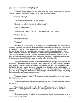 Grade 7 English Learning Package 35
you. I love you and have nothing to give."
41
She took herself away from him, for a voice was calling out to him from outside.
"Awiyao! Awiyao! O Awiyao! They are looking for you at the dance!"
"I am not in hurry."
"The elders will scold you. You had better go."
"Not until you tell me that it is all right with you."
42
"It is all right with me."
He clasped her hands. "I do this for the sake of the tribe," he said.
"I know," she said.
He went to the door.
43
"Awiyao!"
44
He stopped as if suddenly hit by a spear. In pain he turned to her. Her face was
in agony. It pained him to leave. She had been wonderful to him. What was it that made
a man wish for a child? What was it in life, in the work in the field, in the planting and
harvest, in the silence of the night, in the communing with husband and wife, in the
whole life of the tribe itself that made man wish for the laughter and speech of a child?
Suppose he changed his mind? Why did the unwritten law demand, anyway, that a
man, to be a man, must have a child to come after him? And if he was fruitless--but he
loved Lumnay. It was like taking away of his life to leave her like this.
45
"Awiyao," she said, and her eyes seemed to smile in the light. "The beads!" He
turned back and walked to the farthest corner of their room, to the trunk where they kept
their worldly possession---his battle-ax and his spear points, her betel nut box and her
beads. He dug out from the darkness the beads which had been given to him by his
grandmother to give to Lumnay on the beads on, and tied them in place. The white and
jade and deep orange obsidians shone in the firelight. She suddenly clung to him, clung
to his neck as if she would never let him go.
46
"Awiyao! Awiyao, it is hard!" She gasped, and she closed her eyes and buried
her face in his neck.
47
The call for him from the outside repeated; her grip loosened, and he buried out
into the night.
48
Lumnay sat for some time in the darkness. Then she went to the door and
opened it. The moonlight struck her face; the moonlight spilled itself on the whole
village.
49
She could hear the throbbing of the gangsas coming to her through the caverns
 