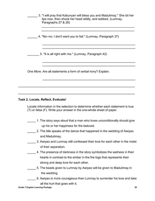 Grade 7 English Learning Package 38
______ 3. "I will pray that Kabunyan will bless you and Madulimay." She bit her
lips now, then shook her head wildly, and sobbed. (Lumnay,
Paragraphs 27 & 28)
_______________________________________________________
_______________________________________________________
______ 4. "No--no, I don't want you to fail." (Lumnay, Paragraph 37)
_______________________________________________________
_______________________________________________________
_______ 5. "It is all right with me." (Lumnay, Paragraph 42)
_______________________________________________________
_______________________________________________________
One More. Are all statements a form of verbal irony? Explain.
_______________________________________________________
_____________________________________________________________________
_____________________________________________________________________
Task 2. Locate, Reflect, Evaluate!
Locate information in the selection to determine whether each statement is true
(T) or false (F). Write your answer in the one-whole sheet of paper.
_____ 1. The story says aloud that a man who loves unconditionally should give
up his or her happiness for the beloved.
_____ 2. The title speaks of the dance that happened in the wedding of Awiyao
and Madulimay.
_____ 3. Awiyao and Lumnay still confessed their love for each other in the midst
of their separation.
_____ 4. The presence of darkness in the story symbolizes the sadness in their
hearts in contrast to the ember in the fire logs that represents their
strong and deep love for each other.
_____ 5. The beads given to Lumnay by Awiyao will be given to Madulimay in
the wedding.
_____ 6. Awiyao is more courageous than Lumnay to surrender his love and take
all the hurt that goes with it.
 