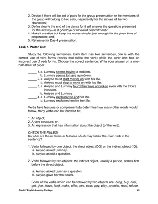 Grade 7 English Learning Package 40
2. Decide if there will be set of pairs for the group presentation or the members of
the group will belong to two sets, respectively for the moves of the two
characters;
3. Define clearly the end of the dance for it will answer the questions presented
for this activity—is it goodbye or renewed commitment?;
4. Make it creative but keep the moves simple, just enough for the given time of
preparation; and,
5. Rehearse for Day 4 presentation.
Task 5. Watch Out!
Study the following sentences. Each item has two sentences, one is with the
correct use of verb forms (words that follow the verb) while the other one has an
incorrect use of verb forms. Choose the correct sentence. Write your answer on a one-
half-sheet of paper.
_____ 1. a. Lumnay seems having a problem.
b. Lumnay seems to have a problem.
_____ 2. a. Awiyao must start moving on with his life.
b. Awiyao must stop to move on with his life.
_____ 3. a. Awiyao and Lumnay found their love unbroken even with the tribe‘s
intrusion.
b. Awiyao and Lumnay
_____ 4. a. Lumnay explained to end her life.
b. Lumnay explained ending her life.
Verbs have features or complements to determine how many other words would
follow. Many verbs can be followed by:
1. An object;
2. A verb structure; or,
3. An expression that has information about the object (of the verb).
CHECK THE RULES!
So what are these forms or features which may follow the main verb in the
sentence?
1. Verbs followed by one object: the direct object (DO) or the indirect object (IO).
a. Awiyao asked Lumnay.
b. Awiyao asked a question.
2. Verbs followed by two objects: the indirect object, usually a person, comes first
before the direct object.
a. Awiyao asked Lumnay a question.
b. Awiyao gave her the beads.
Some of the verbs which can be followed by two objects are: bring, buy, cost,
get, give, leave, lend, make, offer, owe, pass, pay, play, promise, read, refuse,
 