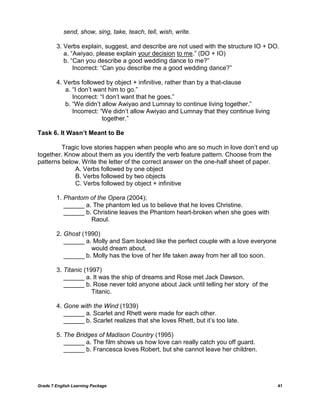 Grade 7 English Learning Package 41
send, show, sing, take, teach, tell, wish, write.
3. Verbs explain, suggest, and describe are not used with the structure IO + DO.
a. ―Awiyao, please explain your decision to me.‖ (DO + IO)
b. ―Can you describe a good wedding dance to me?‖
Incorrect: ―Can you describe me a good wedding dance?‖
4. Verbs followed by object + infinitive, rather than by a that-clause
a. ―I don‘t want him to go.‖
Incorrect: ―I don‘t want that he goes.‖
b. ―We didn‘t allow Awiyao and Lumnay to continue living together.‖
Incorrect: ―We didn‘t allow Awiyao and Lumnay that they continue living
together.‖
Task 6. It Wasn’t Meant to Be
Tragic love stories happen when people who are so much in love don‘t end up
together. Know about them as you identify the verb feature pattern. Choose from the
patterns below. Write the letter of the correct answer on the one-half sheet of paper.
A. Verbs followed by one object
B. Verbs followed by two objects
C. Verbs followed by object + infinitive
1. Phantom of the Opera (2004);
______ a. The phantom led us to believe that he loves Christine.
______ b. Christine leaves the Phantom heart-broken when she goes with
Raoul.
2. Ghost (1990)
______ a. Molly and Sam looked like the perfect couple with a love everyone
would dream about.
______ b. Molly has the love of her life taken away from her all too soon.
3. Titanic (1997)
______ a. It was the ship of dreams and Rose met Jack Dawson.
______ b. Rose never told anyone about Jack until telling her story of the
Titanic.
4. Gone with the Wind (1939)
______ a. Scarlet and Rhett were made for each other.
______ b. Scarlet realizes that she loves Rhett, but it‘s too late.
5. The Bridges of Madison Country (1995)
______ a. The film shows us how love can really catch you off guard.
______ b. Francesca loves Robert, but she cannot leave her children.
 