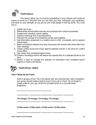 Grade 7 English Learning Package 44
YOUR GOALS
This lesson allows you to envision possibilities in your dreams and construct
means to arrive at it. Discover how you can face your fear, extinguish your weakness,
and bank on your strength as you go out and meet people in the big world. You must
aim to:
1. Create rap music.
2. Differentiate several table manners and practices from varied households.
3. Imagine and visualize a given setting.
4. Express meanings from a text listened to.
5. Interpret the concept of contradictory words used together.
6. Use information presented in a creation story to infer, to evaluate, and to express
critical ideas.
7. Make connections between the story discussed and several other lines lifted from
other readings.
8. Create unified sound and music against selected scenes in the story for a silent
movie effect.
9. Use varied verb complementation forms.
10.Create a travelogue which will feature the special dish of a selected locale for the
story.
11.Narrow a topic to manage the selection of information from available search
engines or tools in the library.
YOUR INITIAL TASKS
Task 1.Wrap Up the Food!
Work in groups of five. Fill in the blanks with your favorite food. After completion,
your group should create a beat to tune it into a rap or chant. Do not forget to
create a title for your rap. Write the complete lyrics on a one-half sheet
lengthwise.
_________________________________
___________, __________, __________, __________, _________
I’m hungry. I’m hungry. I’m hungry. I’m hungry.
___________, __________, __________, __________, _________
I’d like some. I’d like some. I’d like some. I’d like some.
___________, __________, __________, __________, _________
 