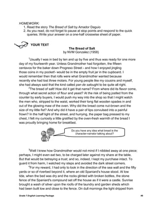 Grade 7 English Learning Package 49
HOMEWORK:
1. Read the story The Bread of Salt by Amador Daguio
2. As you read, do not forget to pause at stop points and respond to the quick
queries. Write your answer on a one-half crosswise sheet of paper.
YOUR TEXT
The Bread of Salt
by NVM Gonzalez (1958)
1
Usually I was in bed by ten and up by five and thus was ready for one more
day of my fourteenth year. Unless Grandmother had forgotten, the fifteen
centavos for the baker down Progreso Street - and how I enjoyed jingling
those coins in my pocket!- would be in the empty fruit jar in the cupboard. I
would remember then that rolls were what Grandmother wanted because
recently she had lost three molars. For young people like my cousins and myself,
she had always said that the kind called pan de salought to be quite all right.
2
The bread of salt! How did it get that name? From where did its flavor come,
through what secret action of flour and yeast? At the risk of being jostled from the
counter by early buyers, I would push my way into the shop so that I might watch
the men who, stripped to the waist, worked their long flat wooden spades in and
out of the glowing maw of the oven. Why did the bread come nut-brown and the
size of my little fist? And why did it have a pair of lips convulsed into a painful
frown? In the half light of the street, and hurrying, the paper bag pressed to my
chest, I felt my curiosity a little gratified by the oven-fresh warmth of the bread I
was proudly bringing home for breakfast.
3
Well I knew how Grandmother would not mind if I nibbled away at one piece;
perhaps, I might even eat two, to be charged later against my share at the table.
But that would be betraying a trust; and so, indeed, I kept my purchase intact. To
guard it from harm, I watched my steps and avoided the dark street corners.
4
For my reward, I had only to look in the direction of the sea wall and the fifty
yards or so of riverbed beyond it, where an old Spaniard's house stood. At low
tide, when the bed was dry and the rocks glinted with broken bottles, the stone
fence of the Spaniard's compound set off the house as if it were a castle. Sunrise
brought a wash of silver upon the roofs of the laundry and garden sheds which
had been built low and close to the fence. On dull mornings the light dripped from
Do you have any idea what bread is the
character-narrator talking about?
 