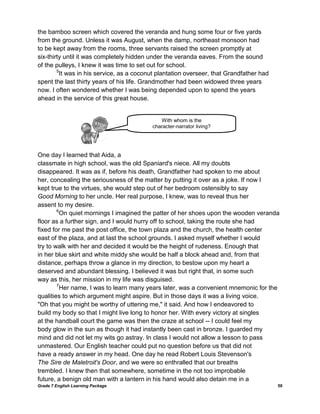 Grade 7 English Learning Package 50
the bamboo screen which covered the veranda and hung some four or five yards
from the ground. Unless it was August, when the damp, northeast monsoon had
to be kept away from the rooms, three servants raised the screen promptly at
six-thirty until it was completely hidden under the veranda eaves. From the sound
of the pulleys, I knew it was time to set out for school.
5
It was in his service, as a coconut plantation overseer, that Grandfather had
spent the last thirty years of his life. Grandmother had been widowed three years
now. I often wondered whether I was being depended upon to spend the years
ahead in the service of this great house.
One day I learned that Aida, a
classmate in high school, was the old Spaniard's niece. All my doubts
disappeared. It was as if, before his death, Grandfather had spoken to me about
her, concealing the seriousness of the matter by putting it over as a joke. If now I
kept true to the virtues, she would step out of her bedroom ostensibly to say
Good Morning to her uncle. Her real purpose, I knew, was to reveal thus her
assent to my desire.
6
On quiet mornings I imagined the patter of her shoes upon the wooden veranda
floor as a further sign, and I would hurry off to school, taking the route she had
fixed for me past the post office, the town plaza and the church, the health center
east of the plaza, and at last the school grounds. I asked myself whether I would
try to walk with her and decided it would be the height of rudeness. Enough that
in her blue skirt and white middy she would be half a block ahead and, from that
distance, perhaps throw a glance in my direction, to bestow upon my heart a
deserved and abundant blessing. I believed it was but right that, in some such
way as this, her mission in my life was disguised.
7
Her name, I was to learn many years later, was a convenient mnemonic for the
qualities to which argument might aspire. But in those days it was a living voice.
"Oh that you might be worthy of uttering me," it said. And how I endeavored to
build my body so that I might live long to honor her. With every victory at singles
at the handball court the game was then the craze at school -- I could feel my
body glow in the sun as though it had instantly been cast in bronze. I guarded my
mind and did not let my wits go astray. In class I would not allow a lesson to pass
unmastered. Our English teacher could put no question before us that did not
have a ready answer in my head. One day he read Robert Louis Stevenson's
The Sire de Maletroit's Door, and we were so enthralled that our breaths
trembled. I knew then that somewhere, sometime in the not too improbable
future, a benign old man with a lantern in his hand would also detain me in a
With whom is the
character-narrator living?
living with?
 