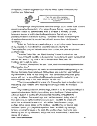 Grade 7 English Learning Package 51
secret room, and there daybreak would find me thrilled by the sudden certainty
that I had won Aida's hand.
8
It was perhaps on my violin that her name wrought such a tender spell. Maestro
Antonino remarked the dexterity of my stubby fingers. Quickly I raced through
Alard-until I had all but committed two thirds of the book to memory. My short,
brown arm learned at last to draw the bow with grace. Sometimes, when
practising my scales in the early evening, I wondered if the sea wind carrying the
straggling notes across the pebbled river did not transform them into Schubert's
"Serenade."
9
At last Mr. Custodio, who was in charge of our school orchestra, became aware
of my progress. He moved me from second to first violin. During the
Thanksgiving Day program he bade me render a number, complete with pizzicati
and harmonics.
10
"Another Vallejo! Our own Albert Spalding!" I heard from the front row.
11
Aida, I thought, would be in the audience. I looked around quickly but could not
see her. As I retired to my place in the orchestra I heard Pete Saez, the
trombone player, call my name.
12
"You must join my band," he said. "Look, we'll have many engagements soon.
It'llbe vacation time."
13
Pete pressed my arm. He had for some time now been asking me to join the
Minviluz Orchestra, his private band. All I had been able to tell him was that I had
my schoolwork to mind. He was twenty-two. I was perhaps too young to be going
around with him. He earned his school fees and supported his mother hiring out
his band at least three or four times a month. He now said:
14
"Tomorrow we play at the funeral of a Chinese-four to six in the afternoon; in
theevening, judge Roldan's silver wedding anniversary; Sunday, the municipal
dance."
15
My head began to whirl. On the stage, in front of us, the principal had begun a
speech about America. Nothing he could say about the Pilgrim Fathers and the
American custom of feasting on turkey seemed interesting. I thought of the
money I would earn. For several days now I had but one wish, to buy a box of
linen stationery. At night when the house was quiet I would fill the sheets with
words that would tell Aida how much I adored her. One of these mornings,
perhaps before school closed for the holidays, I would borrow her algebra book
and there, upon a good pageful of equations, there I would slip my message,
tenderly pressing the leaves of the book. She would perhaps never write back.
Neither by post nor by hand would a reply reach me. But no matter; it would be a
silence full of voices.
From this point of the narrative,
would you say that this is going to be a
love story?
 