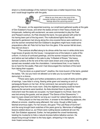 Grade 7 English Learning Package 54
share in a foreknowledge of the matrons' hopes was a matter beyond love. Aida
and I could laugh together with the gods.
29
At seven, on the appointed evening, our small band gathered quietly at the gate
of Don Esteban's house, and when the ladies arrived in their heavy shawls and
trimpanuelo, twittering with excitement, we were commanded to play the Poet
and Peasant overture. As Pete directed the band, his eyes glowed with pride for
his having been part of the big event. The multicolored lights that the old
Spaniard's gardeners had strung along the vine-covered fence were switched on,
and the women remarked that Don Esteban's daughters might have made some
preparations after all. Pete hid his face from the glare. If the women felt let down,
they did not show it.
30
The overture shuffled along to its climax while five men in white shirts bore
huge boxes of goods into the house. I recognized one of the bakers in spite of the
uniform. A chorus of confused greetings, and the women trooped into the house;
and before we had settled in the sala to play "A Basket of Roses," the heavy
damask curtains at the far end of the room were drawn and a long table richly
spread was revealed under the chandeliers. I remembered that, in our haste to
be on hand for the asalto, Pete and I had discouraged the members of the band
from taking their suppers.
31
"You've done us a great honor!" Josefina, the more buxom of the twins, greeted
the ladies. "Oh, but you have not allowed us to take you by surprise!" the ladies
demurred in a chorus.
32
There were sighs and further protestations amid a rustle of skirts and the glitter
of earrings. I saw Aida in a long, flowing white gown and wearing an arch of
sampaguita flowers on her hair. At her command, two servants brought out a
gleaming harp from the music room. Only the slightest scraping could be heard
because the servants were barefoot. As Aida directed them to place the
instrument near the seats we occupied, my heart leaped to my throat. Soon she
was lost among the guests, and we played "The Dance of the Glowworms." I
kept my eyes closed and held for as long as I could her radiant figure before me.
33
Alicia played on the harp and then, in answer to the deafening applause, she
offered an encore. Josefina sang afterward. Her voice, though a little husky,
fetched enormous sighs. For her encore, she gave "The Last Rose of Summer";
and the song brought back snatches of the years gone by. Memories of solfeggio
lessons eddied about us, as if there were rustling leaves scattered all over the
hall. Don Esteban appeared. Earlier, he had greeted the crowd handsomely,
twisting his mustache to hide a natural shyness before talkative women. He
stayed long enough to listen to the harp again, whispering in his rapture:
What do you think was in the mind of the
character-narrator at the moment? What are his
feelings about the upcoming events?
 