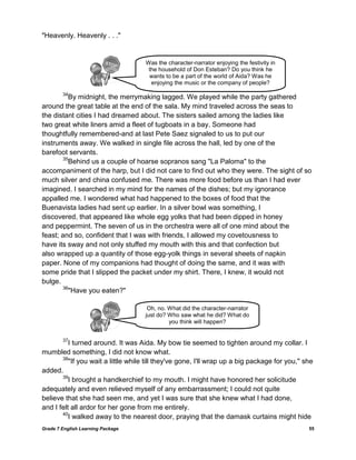 Grade 7 English Learning Package 55
"Heavenly. Heavenly . . ."
34
By midnight, the merrymaking lagged. We played while the party gathered
around the great table at the end of the sala. My mind traveled across the seas to
the distant cities I had dreamed about. The sisters sailed among the ladies like
two great white liners amid a fleet of tugboats in a bay. Someone had
thoughtfully remembered-and at last Pete Saez signaled to us to put our
instruments away. We walked in single file across the hall, led by one of the
barefoot servants.
35
Behind us a couple of hoarse sopranos sang "La Paloma" to the
accompaniment of the harp, but I did not care to find out who they were. The sight of so
much silver and china confused me. There was more food before us than I had ever
imagined. I searched in my mind for the names of the dishes; but my ignorance
appalled me. I wondered what had happened to the boxes of food that the
Buenavista ladies had sent up earlier. In a silver bowl was something, I
discovered, that appeared like whole egg yolks that had been dipped in honey
and peppermint. The seven of us in the orchestra were all of one mind about the
feast; and so, confident that I was with friends, I allowed my covetousness to
have its sway and not only stuffed my mouth with this and that confection but
also wrapped up a quantity of those egg-yolk things in several sheets of napkin
paper. None of my companions had thought of doing the same, and it was with
some pride that I slipped the packet under my shirt. There, I knew, it would not
bulge.
36
"Have you eaten?"
37
I turned around. It was Aida. My bow tie seemed to tighten around my collar. I
mumbled something, I did not know what.
38
"If you wait a little while till they've gone, I'll wrap up a big package for you," she
added.
39
I brought a handkerchief to my mouth. I might have honored her solicitude
adequately and even relieved myself of any embarrassment; I could not quite
believe that she had seen me, and yet I was sure that she knew what I had done,
and I felt all ardor for her gone from me entirely.
40
I walked away to the nearest door, praying that the damask curtains might hide
Was the character-narrator enjoying the festivity in
the household of Don Esteban? Do you think he
wants to be a part of the world of Aida? Was he
enjoying the music or the company of people?
Oh, no. What did the character-narrator
just do? Who saw what he did? What do
you think will happen?
 
