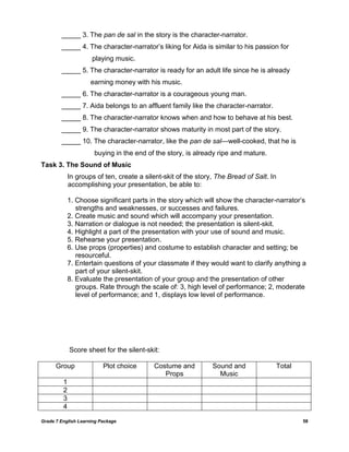 Grade 7 English Learning Package 58
_____ 3. The pan de sal in the story is the character-narrator.
_____ 4. The character-narrator‘s liking for Aida is similar to his passion for
playing music.
_____ 5. The character-narrator is ready for an adult life since he is already
earning money with his music.
_____ 6. The character-narrator is a courageous young man.
_____ 7. Aida belongs to an affluent family like the character-narrator.
_____ 8. The character-narrator knows when and how to behave at his best.
_____ 9. The character-narrator shows maturity in most part of the story.
_____ 10. The character-narrator, like the pan de sal—well-cooked, that he is
buying in the end of the story, is already ripe and mature.
Task 3. The Sound of Music
In groups of ten, create a silent-skit of the story, The Bread of Salt. In
accomplishing your presentation, be able to:
1. Choose significant parts in the story which will show the character-narrator‘s
strengths and weaknesses, or successes and failures.
2. Create music and sound which will accompany your presentation.
3. Narration or dialogue is not needed; the presentation is silent-skit.
4. Highlight a part of the presentation with your use of sound and music.
5. Rehearse your presentation.
6. Use props (properties) and costume to establish character and setting; be
resourceful.
7. Entertain questions of your classmate if they would want to clarify anything a
part of your silent-skit.
8. Evaluate the presentation of your group and the presentation of other
groups. Rate through the scale of: 3, high level of performance; 2, moderate
level of performance; and 1, displays low level of performance.
Score sheet for the silent-skit:
Group Plot choice Costume and
Props
Sound and
Music
Total
1
2
3
4
 