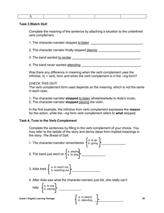 Grade 7 English Learning Package 59
5
Task 3.Watch Out!
Complete the meaning of the sentence by attaching a situation to the underlined
verb complement.
1. The character-narrator stopped to listen _____________________________.
2. The character narrator finally stopped playing _______________________.
3. The band wanted to render ______________________________________.
4. The band never wanted attending _________________________________.
Was there any difference in meaning when the verb complement uses the
infinitive, to + verb, form and when the verb complement is in the –ing form?
CHECK THIS OUT!
The verb complement form used depends on the meaning, which is not the same
in each case.
1. The character-narrator stopped to listen wholeheartedly to Aida‘s music.
2. The character-narrator stopped playing the violin.
In the first example, the infinitive from verb complement expresses the reason
for the action, while the –ing form verb complement refers to what stopped.
Task 4. Tune in the Verb Complement
Complete the sentences by filling in the verb complement of your choice. You
may refer to the details of the story and derive ideas from implied meanings in
the story, The Bread of Salt.
1. The character-narrator remembered
2. The band just went on
3. Aida tried
4. After Aida saw what the character-narrator just did, she really can‘t
help
a. to go
b. going ________________.
a. playing
b. to play ________________.
a. to reach out
b. reaching out ___________________.
a. to say
b. saying _______________.
a. to attend
b. attending ___________________.
 