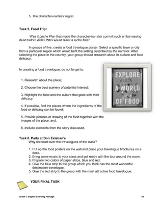 Grade 7 English Learning Package 60
5. The character-narrator regret
Task 5. Food Trip!
Was it Leche Flan that made the character-narrator commit such embarrassing
deed before Aida? Who would resist a leche flan?
In groups of five, create a food travelogue poster. Select a specific town or city
from a particular region which would befit the setting described by the narrator. After
selecting the place in the country, your group should research about its culture and food
delicacy.
In creating a food travelogue, do not forget to:
Task 6. Party at Don Esteban’s
Why not feast over the travelogues of the class?
1. Put up the food posters on the wall and place your travelogue brochures on a
desk.
2. Bring some music to your class and get ready with the tour around the room.
3. Prepare two colors of paper strips, blue and red.
4. Give the blue strip to the group which you think has the most wonderful
destination travelogue.
5. Give the red strip to the group with the most attractive food travelogue.
YOUR FINAL TASK
1. Research about the place;
2. Choose the best scenery of potential interest;
3. Highlight the food and the culture that goes with their
delicacy;
4. If possible, find the places where the ingredients of the
food or delicacy can be found;
5. Provide pictures or drawing of the food together with the
images of the place; and,
6. Include elements from the story discussed.
 