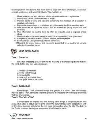 Grade 7 English Learning Package 62
challenges from time to time. We must learn to cope with these challenges, so we can
emerge as stronger and wiser individuals. You must aim to:
1. Make associations with titles and idioms to better understand a given text.
2. Identify and create symbols related to a text
3. Present points of view and opinions concerning the message of a selection in
creative oral means.
4. Formulate assumptions or predictions about the contents of the narrative texts.
5. Give examples of figures of speech that show contrast (irony, oxymoron, and
paradox).
6. Use information in reading texts to infer, to evaluate, and to express critical
ideas.
7. Use basic electronic search engine protocols in researching for a given topic
8. Compose a personal letter to a friend, relative, or other people.
9. Formulate tips using meaningful kernel sentences.
10.Respond to ideas, issues, and concerns presented in a reading or viewing
selection in creative forms.
YOUR INITIAL TASKS
Task 1. Bottled up
On a half-sheet of paper, determine the meaning of the following idioms that use
the word, bottle. You may use a dictionary.
1. bottled-up emotions
2. bottle something up
3. hit the bottle
4. cork high and bottle deep
5. the genie if out of the bottle
Task 2. Get Bottled?
Form groups. Think of several things that get put in a bottle. Draw these things
inside a bottle. Then, complete a list that presents the reasons for bottling-up the things
that you enumerated.
Task 3. What’s in a Title?
Several ideas are implied by a title. Among other things, a title gives you an idea
about what a text is about. Below is the title of the featured text. Make associations with
it. Give three guesses about what the text could be based on what the title ―The Baby in
the Bottle‖ presents. Write your guesses on a half-sheet of paper.
YOUR TEXT
 