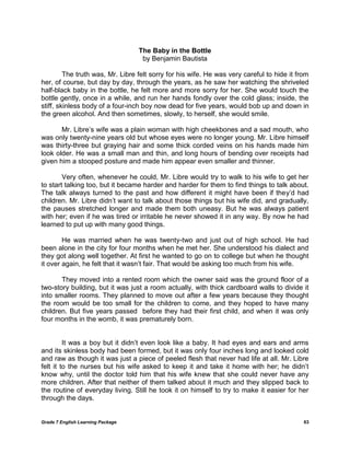 Grade 7 English Learning Package 63
The Baby in the Bottle
by Benjamin Bautista
The truth was, Mr. Libre felt sorry for his wife. He was very careful to hide it from
her, of course, but day by day, through the years, as he saw her watching the shriveled
half-black baby in the bottle, he felt more and more sorry for her. She would touch the
bottle gently, once in a while, and run her hands fondly over the cold glass; inside, the
stiff, skinless body of a four-inch boy now dead for five years, would bob up and down in
the green alcohol. And then sometimes, slowly, to herself, she would smile.
Mr. Libre‘s wife was a plain woman with high cheekbones and a sad mouth, who
was only twenty-nine years old but whose eyes were no longer young. Mr. Libre himself
was thirty-three but graying hair and some thick corded veins on his hands made him
look older. He was a small man and thin, and long hours of bending over receipts had
given him a stooped posture and made him appear even smaller and thinner.
Very often, whenever he could, Mr. Libre would try to walk to his wife to get her
to start talking too, but it became harder and harder for them to find things to talk about.
The talk always turned to the past and how different it might have been if they‘d had
children. Mr. Libre didn‘t want to talk about those things but his wife did, and gradually,
the pauses stretched longer and made them both uneasy. But he was always patient
with her; even if he was tired or irritable he never showed it in any way. By now he had
learned to put up with many good things.
He was married when he was twenty-two and just out of high school. He had
been alone in the city for four months when he met her. She understood his dialect and
they got along well together. At first he wanted to go on to college but when he thought
it over again, he felt that it wasn‘t fair. That would be asking too much from his wife.
They moved into a rented room which the owner said was the ground floor of a
two-story building, but it was just a room actually, with thick cardboard walls to divide it
into smaller rooms. They planned to move out after a few years because they thought
the room would be too small for the children to come, and they hoped to have many
children. But five years passed before they had their first child, and when it was only
four months in the womb, it was prematurely born.
It was a boy but it didn‘t even look like a baby. It had eyes and ears and arms
and its skinless body had been formed, but it was only four inches long and looked cold
and raw as though it was just a piece of peeled flesh that never had life at all. Mr. Libre
felt it to the nurses but his wife asked to keep it and take it home with her; he didn‘t
know why, until the doctor told him that his wife knew that she could never have any
more children. After that neither of them talked about it much and they slipped back to
the routine of everyday living. Still he took it on himself to try to make it easier for her
through the days.
 
