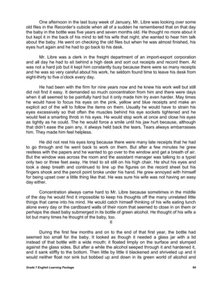 Grade 7 English Learning Package 64
One afternoon in the last busy week of January, Mr. Libre was looking over some
old files in the Recorder‘s cubicle when all of a sudden he remembered that on that day
the baby in the bottle was five years and seven months old. He thought no more about it
but kept it in the back of his mind to tell his wife that night; she wanted to hear him talk
about the baby. He went on checking the old files but when he was almost finished, his
eyes hurt again and he had to go back to his desk.
Mr. Libre was a clerk in the freight department of an import-export corporation
and all day he had to sit behind a high desk and sort out receipts and record them. At
was not a hard job but it kept him constantly busy because there were so many receipts
and he was so very careful about his work, he seldom found time to leave his desk from
eight-thirty to five o‘clock every day.
He had been with the firm for nine years now and he knew his work well but still
did not find it easy. It demanded so much concentration from him and there were days
when it all seemed to be painfully hard but it only made him try even harder. May times
he would have to focus his eyes on the pink, yellow and blue receipts and make an
explicit act of the will to follow the items on them. Usually he would have to strain his
eyes excessively so that often the muscles behind his eye sockets tightened and he
would feel a smarting throb in his eyes. He would stop work at once and close his eyes
as tightly as he could. The he would force a smile until his jaw hurt because, although
that didn‘t ease the pain any, it always held back the tears. Tears always embarrasses
him. They made him feel helpless.
He did not rest his eyes long because there were many late receipts that he had
to go through and he went back to work on them. But after a few minutes he grew
restless with the papers and he wanted to go over to the window and get a breath of air.
But the window was across the room and the assistant manager was talking to a typist
only two or three feet away. He tried to sit still on his high chair. He shut his eyes and
took a deep breath and continued to line up the figures on the record sheet but his
fingers shook and the pencil point broke under his hand. He grew annoyed with himself
for being upset over a little thing like that. He was sure his wife was not having an easy
day either.
Concentration always came hard to Mr. Libre because sometimes in the middle
of the day he would find it impossible to keep his thoughts off the many unrelated little
things that came into his mind. He would catch himself thinking of his wife eating lunch
alone every day or the cardboard walls of their room that seemed to close in on them or
perhaps the dead baby submerged in its bottle of green alcohol. He thought of his wife a
lot but many times he thought of the baby, too.
II
During the first few months and on to the end of that first year, the bottle had
seemed too small for the baby. It looked as though it needed a glass jar with a lid
instead of that bottle with a wide mouth; it floated limply on the surface and slumped
against the glass sides. But after a while the alcohol seeped through it and hardened it,
and it sank stiffly to the bottom. Then little by little it blackened and shriveled up and it
would neither float nor sink but bobbed up and down in its green world of alcohol and
 