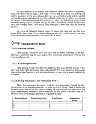 Grade 7 English Learning Package 66
He could not look at her directly. For a moment he felt it was cruel to watch her.
Instead he turned to the baby in the bottle. The tiny half-black thing was drifting and
circling as always in the green alcohol. But now he saw that the bottle and the alcohol
and the long years had gnawed it and little by little the baby was shredding and peeling
off its flesh. The bottle and the alcohol and the long years had choked and shrunk it and
now were eating it up. All the time, through the years, as the baby bobbed up and down
in its own cramped world, it was slowly being destroyed. And no one could do anything
about it.
Mr. Libre felt helplessly hollow inside; he turned his head and shut his eyes
tightly. He forced a smile until his jaw hurt because although he felt no pain in his eyes
now, he wanted to make sure he could hold back the tears.
YOUR DISCOVERY TASKS
Task 1. Creating Symbols
Form groups. Determine what the baby and the bottle symbolize in the text.
Illustrate a semantic map for your output. Use appropriate drawings to enhance the
meaning of your work.
Task 2. Explaining Divisions
Form groups. Reread the story and determine the bases for the division of the
story into three parts. What does each part present? Why is the sequence of the parts
done in this way. Brainstorm on these questions and present your answers creatively to
the class.
Task 3. Giving Assumptions and Predictions (Part 1)
Clarify the meaning of the words, prediction and assumption. Reread the text.
What assumptions and predictions can be made about the couple? Give at least three
of each. What lines in the text help in making the assumptions and predictions you
have? Present your answers in a table similar to the one below. Copy this table on a
sheet of paper. Be ready to present your output to the class.
Assumptions Supporting Lines Predictions Supporting
Lines
1. 1.
2. 2.
3. 3.
 