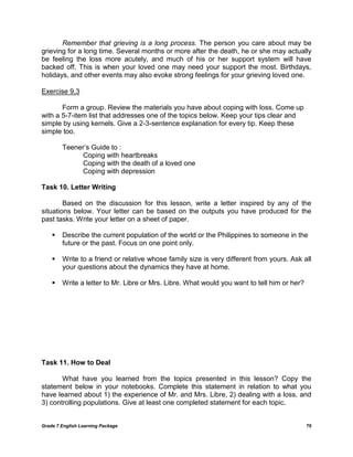 Grade 7 English Learning Package 70
Remember that grieving is a long process. The person you care about may be
grieving for a long time. Several months or more after the death, he or she may actually
be feeling the loss more acutely, and much of his or her support system will have
backed off. This is when your loved one may need your support the most. Birthdays,
holidays, and other events may also evoke strong feelings for your grieving loved one.
Exercise 9.3
Form a group. Review the materials you have about coping with loss. Come up
with a 5-7-item list that addresses one of the topics below. Keep your tips clear and
simple by using kernels. Give a 2-3-sentence explanation for every tip. Keep these
simple too.
Teener‘s Guide to :
Coping with heartbreaks
Coping with the death of a loved one
Coping with depression
Task 10. Letter Writing
Based on the discussion for this lesson, write a letter inspired by any of the
situations below. Your letter can be based on the outputs you have produced for the
past tasks. Write your letter on a sheet of paper.
 Describe the current population of the world or the Philippines to someone in the
future or the past. Focus on one point only.
 Write to a friend or relative whose family size is very different from yours. Ask all
your questions about the dynamics they have at home.
 Write a letter to Mr. Libre or Mrs. Libre. What would you want to tell him or her?
Task 11. How to Deal
What have you learned from the topics presented in this lesson? Copy the
statement below in your notebooks. Complete this statement in relation to what you
have learned about 1) the experience of Mr. and Mrs. Libre, 2) dealing with a loss, and
3) controlling populations. Give at least one completed statement for each topic.
 