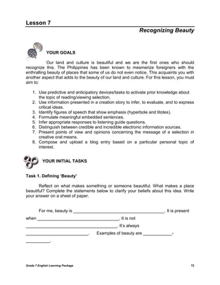 Grade 7 English Learning Package 72
Lesson 7
Recognizing Beauty
YOUR GOALS
Our land and culture is beautiful and we are the first ones who should
recognize this. The Philippines has been known to mesmerize foreigners with the
enthralling beauty of places that some of us do not even notice. This acquaints you with
another aspect that adds to the beauty of our land and culture. For this lesson, you must
aim to:
1. Use predictive and anticipatory devices/tasks to activate prior knowledge about
the topic of reading/viewing selection.
2. Use information presented in a creation story to infer, to evaluate, and to express
critical ideas.
3. Identify figures of speech that show emphasis (hyperbole and litotes).
4. Formulate meaningful embedded sentences.
5. Infer appropriate responses to listening guide questions.
6. Distinguish between credible and incredible electronic information sources.
7. Present points of view and opinions concerning the message of a selection in
creative oral means.
8. Compose and upload a blog entry based on a particular personal topic of
interest.
YOUR INITIAL TASKS
Task 1. Defining ‘Beauty’
Reflect on what makes something or someone beautiful. What makes a place
beautiful? Complete the statements below to clarify your beliefs about this idea. Write
your answer on a sheet of paper.
For me, beauty is ______________________________________. It is present
when __________________________________. It is not
______________________________________. It‘s always
__________________________. Examples of beauty are ____________-
__________.
 