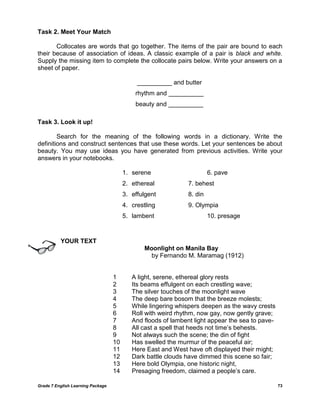 Grade 7 English Learning Package 73
Task 2. Meet Your Match
Collocates are words that go together. The items of the pair are bound to each
their because of association of ideas. A classic example of a pair is black and white.
Supply the missing item to complete the collocate pairs below. Write your answers on a
sheet of paper.
__________ and butter
rhythm and __________
beauty and __________
Task 3. Look it up!
Search for the meaning of the following words in a dictionary. Write the
definitions and construct sentences that use these words. Let your sentences be about
beauty. You may use ideas you have generated from previous activities. Write your
answers in your notebooks.
1. serene 6. pave
2. ethereal 7. behest
3. effulgent 8. din
4. crestling 9. Olympia
5. lambent 10. presage
YOUR TEXT
Moonlight on Manila Bay
by Fernando M. Maramag (1912)
1 A light, serene, ethereal glory rests
2 Its beams effulgent on each crestling wave;
3 The silver touches of the moonlight wave
4 The deep bare bosom that the breeze molests;
5 While lingering whispers deepen as the wavy crests
6 Roll with weird rhythm, now gay, now gently grave;
7 And floods of lambent light appear the sea to pave-
8 All cast a spell that heeds not time‘s behests.
9 Not always such the scene; the din of fight
10 Has swelled the murmur of the peaceful air;
11 Here East and West have oft displayed their might;
12 Dark battle clouds have dimmed this scene so fair;
13 Here bold Olympia, one historic night,
14 Presaging freedom, claimed a people‘s care.
 