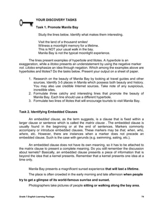 Grade 7 English Learning Package 74
YOUR DISCOVERY TASKS
Task 1. Promote Manila Bay
Study the lines below. Identify what makes them interesting.
Visit the land of a thousand smiles!
Witness a moonlight memory for a lifetime.
This is NOT your usual walk in the bay.
Manila Bay is not the typical moonlight experience.
The lines present examples of hyperbole and litotes. A hyperbole is an
exaggeration, while a litotes presents an understatement by using the negative marker
not. Litotes emphasize an idea through negation. Which among the examples above are
hyperboles and litotes? Do the tasks below. Present your output on a sheet of paper.
1. Research on the beauty of Manila Bay by looking at travel guides and other
sources. Identify 3-5 places in Manila which possess both beauty and history.
You may also use credible Internet sources. Take note of any suspicious,
incredible sites.
2. Formulate three catchy and interesting lines that promote the beauty of
Manila Bay. Each line should use a different hyperbole.
3. Formulate two lines of litotes that will encourage tourists to visit Manila Bay.
Task 2. Identifying Embedded Clauses
An embedded clause, as the term suggests, is a clause that is fixed within a
larger clause or sentence which is called the matrix clause . The embedded clause is
usually found in the beginning or at the end of sentences. Markers commonly
accompany or introduce embedded clauses. These markers may be that, when, who,
where, etc. However, there are instances when a marker does not precede an
embedded clause. Such is the case with gerunds (e.g. swimming, eating, etc.).
An embedded clause does not have its own meaning, so it has to be attached to
the matrix clause to present a complete meaning. Do you still remember the discussion
about kernels? Basically, an embedded clause presents a piece of information that is
beyond the idea that a kernel presents. Remember that a kernel presents one idea at a
time only.
Manila Bay presents a magnificent sunset experience that will last a lifetime.
The place is often crowded in the early morning and late afternoon when people
try to get a glimpse of its world-famous sunrise and sunset.
Photographers take pictures of people sitting or walking along the bay area.
 