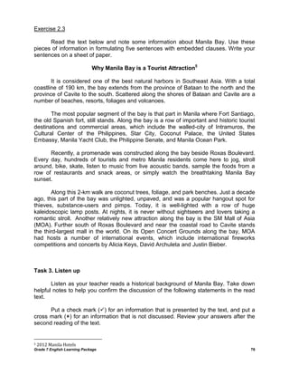 Grade 7 English Learning Package 76
Exercise 2.3
Read the text below and note some information about Manila Bay. Use these
pieces of information in formulating five sentences with embedded clauses. Write your
sentences on a sheet of paper.
Why Manila Bay is a Tourist Attraction5
It is considered one of the best natural harbors in Southeast Asia. With a total
coastline of 190 km, the bay extends from the province of Bataan to the north and the
province of Cavite to the south. Scattered along the shores of Bataan and Cavite are a
number of beaches, resorts, foliages and volcanoes.
The most popular segment of the bay is that part in Manila where Fort Santiago,
the old Spanish fort, still stands. Along the bay is a row of important and historic tourist
destinations and commercial areas, which include the walled-city of Intramuros, the
Cultural Center of the Philippines, Star City, Coconut Palace, the United States
Embassy, Manila Yacht Club, the Philippine Senate, and Manila Ocean Park.
Recently, a promenade was constructed along the bay beside Roxas Boulevard.
Every day, hundreds of tourists and metro Manila residents come here to jog, stroll
around, bike, skate, listen to music from live acoustic bands, sample the foods from a
row of restaurants and snack areas, or simply watch the breathtaking Manila Bay
sunset.
Along this 2-km walk are coconut trees, foliage, and park benches. Just a decade
ago, this part of the bay was unlighted, unpaved, and was a popular hangout spot for
thieves, substance-users and pimps. Today, it is well-lighted with a row of huge
kaleidoscopic lamp posts. At nights, it is never without sightseers and lovers taking a
romantic stroll. Another relatively new attraction along the bay is the SM Mall of Asia
(MOA). Further south of Roxas Boulevard and near the coastal road to Cavite stands
the third-largest mall in the world. On its Open Concert Grounds along the bay, MOA
had hosts a number of international events, which include international fireworks
competitions and concerts by Alicia Keys, David Archuleta and Justin Bieber.
Task 3. Listen up
Listen as your teacher reads a historical background of Manila Bay. Take down
helpful notes to help you confirm the discussion of the following statements in the read
text.
Put a check mark () for an information that is presented by the text, and put a
cross mark () for an information that is not discussed. Review your answers after the
second reading of the text.
5 2012 Manila Hotels
 