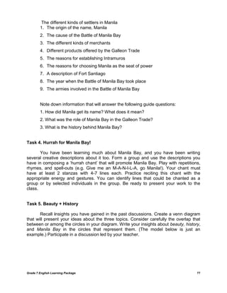 Grade 7 English Learning Package 77
The different kinds of settlers in Manila
1. The origin of the name, Manila
2. The cause of the Battle of Manila Bay
3. The different kinds of merchants
4. Different products offered by the Galleon Trade
5. The reasons for establishing Intramuros
6. The reasons for choosing Manila as the seat of power
7. A description of Fort Santiago
8. The year when the Battle of Manila Bay took place
9. The armies involved in the Battle of Manila Bay
Note down information that will answer the following guide questions:
1. How did Manila get its name? What does it mean?
2. What was the role of Manila Bay in the Galleon Trade?
3. What is the history behind Manila Bay?
Task 4. Hurrah for Manila Bay!
You have been learning much about Manila Bay, and you have been writing
several creative descriptions about it too. Form a group and use the descriptions you
have in composing a ‗hurrah chant‘ that will promote Manila Bay. Play with repetitions,
rhymes, and spell-outs (e.g. Give me an M-A-N-I-L-A, go Manila!). Your chant must
have at least 2 stanzas with 4-7 lines each. Practice reciting this chant with the
appropriate energy and gestures. You can identify lines that could be chanted as a
group or by selected individuals in the group. Be ready to present your work to the
class.
Task 5. Beauty + History
Recall insights you have gained in the past discussions. Create a venn diagram
that will present your ideas about the three topics. Consider carefully the overlap that
between or among the circles in your diagram. Write your insights about beauty, history,
and Manila Bay in the circles that represent them. (The model below is just an
example.) Participate in a discussion led by your teacher.
 