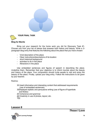 Grade 7 English Learning Package 78
YOUR FINAL TASK
Blog for Manila
Bring out your research for the home work you did for Discovery Task #1.
Choose one from your list of places that possess both history and beauty. Write a 3-
paragraph blog entry that features the following about the place that you have chosen:
- Vivid description of the place
- Clear instructions/descriptions of its location
- short historical background
- activities to do in the place
- Attractions in the place
Use embedded sentences and figures of speech in describing the place.
Underline them. Remember that your objective is to inform tourists about the beauty
and history of the place. Your composition should invite people to visit and enjoy the
beauty of the place. Finally, upload your blog entry. Follow the instructions to be given
by your teacher.
Rubrics:
30 Used informative and interesting content that addressed requirements
(use of embedded sentences)
30Displayed stylistic and persuasive writing (use of figure of hyperbole
and litotes)
20 Coherence and grammar
20 Creativity in use of photos, layout, etc.
100
Lesson 8
Those I Love
 