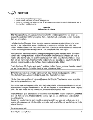 Grade 7 English Learning Package 8
YOUR TEXT
1. Read silently the part assigned to you.
2. Listen for the cue when you are to read your part.
3. Listen to the details that tell about how Mr. Angeles remembered his dead children as the rest of
the members read their parts.
The Mats
by Francisco Arcellana
1 For the Angeles family, Mr. Angeles'; homecoming from his periodic inspection trips was always an
occasion for celebration. But his homecoming--from a trip to the South--was fated to be more memorable
than, say, of the others.
He had written from Mariveles: "I have just met a marvelous matweaver--a real artist--and I shall have a
surprise for you. I asked him to weave a sleeping-mat for every one of the family. He is using many
different colors and for each mat the dominant color is that of our respective birthstones. I am sure that the
children will be very pleased. I know you will be. I can hardly wait to show them to you."
Nana Emilia read the letter that morning, and again and again every time she had a chance to leave the
kitchen. In the evening when all the children were home from school she asked her oldest son, José, to
read the letter at dinner table. The children became very much excited about the mats, and talked about
them until late into the night. This she wrote her husband when she labored over a reply to him. For days
after that, mats continued to be the chief topic of conversation among the children.
Finally, from Lopez, Mr. Angeles wrote again: "I am taking the Bicol Express tomorrow. I have the mats with
me, and they are beautiful. God willing, I shall be home to join you at dinner."
2 The letter was read aloud during the noon meal. Talk about the mats flared up again like wildfire.
"I like the feel of mats," Antonio, the third child, said. "I like the smell of new mats."
"Oh, but these mats are different," interposed Susanna, the fifth child. "They have our names woven into
them, and in our ascribed colors, too."
The children knew what they were talking about: they knew just what a decorative mat was like; it was not
anything new or strange in their experience. That was why they were so excited about the matter. They had
such a mat in the house, one they seldom used, a mat older than any one of them.
This mat had been given to Nana Emilia by her mother when she and Mr. Angeles were married, and it had
been with them ever since. It had served on the wedding night, and had not since been used except on
special occasions.
It was a very beautiful mat, not really meant to be ordinarily used. It had green leaf borders, and a lot of
gigantic red roses woven into it. In the middle, running the whole length of the mat, was the lettering: Emilia
y Jaime Recuerdo.
The letters were in gold.
 