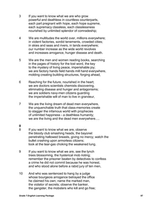 Grade 7 English Learning Package 87
3 If you want to know what we are who grow
powerful and deathless in countless counterparts,
each part pregnant with hope, each hope supreme,
each supremacy classless, each classlessness
nourished by unlimited splendor of comradeship;
4 We are multitudes the world over, millions everywhere;
in violent factories, sordid tenements, crowded cities;
in skies and seas and rivers, in lands everywhere;
our number increase as the wide world revolves
and increases arrogance, hunger disease and death.
5 We are the men and women reading books, searching
in the pages of history for the lost word, the key
to the mystery of living peace, imperishable joy;
we are factory hands field hands mill hand everywhere,
molding creating building structures, forging ahead,
6 Reaching for the future, nourished in the heart;
we are doctors scientists chemists discovering,
eliminating disease and hunger and antagonisms;
we are soldiers navy-men citizens guarding
the imperishable will of man to live in grandeur,
7 We are the living dream of dead men everywhere,
the unquenchable truth that class-memories create
to stagger the infamous world with prophecies
of unlimited happiness - a deathless humanity;
we are the living and the dead men everywhere….
II
8 If you want to know what we are, observe
the bloody club smashing heads, the bayonet
penetrating hallowed breasts, giving no mercy; watch the
bullet crashing upon armorless citizens;
look at the tear-gas choking the weakened lung.
9 If you want to know what we are, see the lynch
trees blossoming, the hysterical mob rioting;
remember the prisoner beaten by detectives to confess
a crime he did not commit because he was honest,
and who stood alone before a rabid jury of ten men,
10 And who was sentenced to hang by a judge
whose bourgeois arrogance betrayed the office
he claimed his own; name the marked man,
the violator of secrets; observe the banker,
the gangster, the mobsters who kill and go free;
 