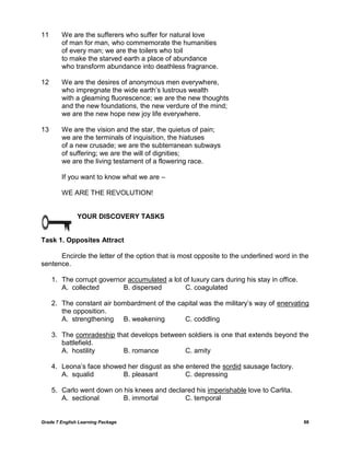 Grade 7 English Learning Package 88
11 We are the sufferers who suffer for natural love
of man for man, who commemorate the humanities
of every man; we are the toilers who toil
to make the starved earth a place of abundance
who transform abundance into deathless fragrance.
12 We are the desires of anonymous men everywhere,
who impregnate the wide earth‘s lustrous wealth
with a gleaming fluorescence; we are the new thoughts
and the new foundations, the new verdure of the mind;
we are the new hope new joy life everywhere.
13 We are the vision and the star, the quietus of pain;
we are the terminals of inquisition, the hiatuses
of a new crusade; we are the subterranean subways
of suffering; we are the will of dignities;
we are the living testament of a flowering race.
If you want to know what we are –
WE ARE THE REVOLUTION!
YOUR DISCOVERY TASKS
Task 1. Opposites Attract
Encircle the letter of the option that is most opposite to the underlined word in the
sentence.
1. The corrupt governor accumulated a lot of luxury cars during his stay in office.
A. collected B. dispersed C. coagulated
2. The constant air bombardment of the capital was the military‘s way of enervating
the opposition.
A. strengthening B. weakening C. coddling
3. The comradeship that develops between soldiers is one that extends beyond the
battlefield.
A. hostility B. romance C. amity
4. Leona‘s face showed her disgust as she entered the sordid sausage factory.
A. squalid B. pleasant C. depressing
5. Carlo went down on his knees and declared his imperishable love to Carlita.
A. sectional B. immortal C. temporal
 