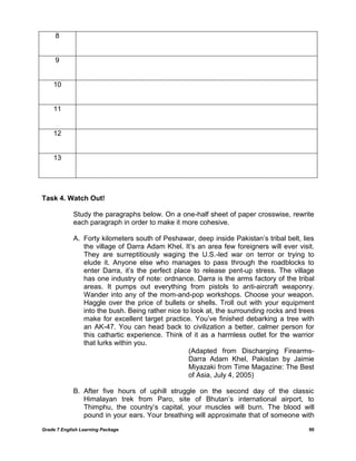 Grade 7 English Learning Package 90
8
9
10
11
12
13
Task 4. Watch Out!
Study the paragraphs below. On a one-half sheet of paper crosswise, rewrite
each paragraph in order to make it more cohesive.
A. Forty kilometers south of Peshawar, deep inside Pakistan‘s tribal belt, lies
the village of Darra Adam Khel. It‘s an area few foreigners will ever visit.
They are surreptitiously waging the U.S.-led war on terror or trying to
elude it. Anyone else who manages to pass through the roadblocks to
enter Darra, it‘s the perfect place to release pent-up stress. The village
has one industry of note: ordnance. Darra is the arms factory of the tribal
areas. It pumps out everything from pistols to anti-aircraft weaponry.
Wander into any of the mom-and-pop workshops. Choose your weapon.
Haggle over the price of bullets or shells. Troll out with your equipment
into the bush. Being rather nice to look at, the surrounding rocks and trees
make for excellent target practice. You‘ve finished debarking a tree with
an AK-47. You can head back to civilization a better, calmer person for
this cathartic experience. Think of it as a harmless outlet for the warrior
that lurks within you.
(Adapted from Discharging Firearms-
Darra Adam Khel, Pakistan by Jaimie
Miyazaki from Time Magazine: The Best
of Asia, July 4, 2005)
B. After five hours of uphill struggle on the second day of the classic
Himalayan trek from Paro, site of Bhutan‘s international airport, to
Thimphu, the country‘s capital, your muscles will burn. The blood will
pound in your ears. Your breathing will approximate that of someone with
 