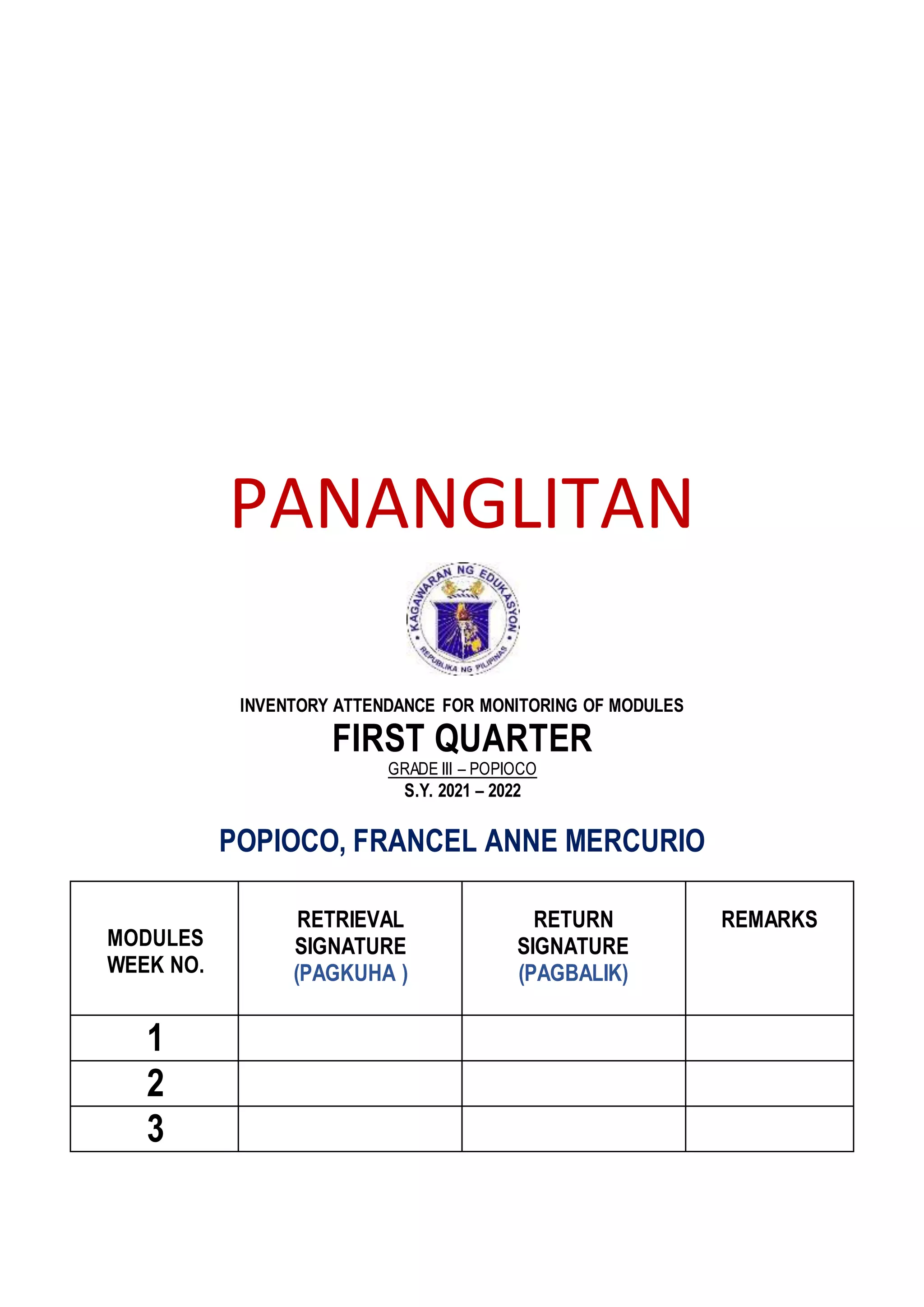 PANANGLITAN
INVENTORY ATTENDANCE FOR MONITORING OF MODULES
FIRST QUARTER
GRADE III – POPIOCO
S.Y. 2021 – 2022
POPIOCO, FRANCEL ANNE MERCURIO
MODULES
WEEK NO.
RETRIEVAL
SIGNATURE
(PAGKUHA )
RETURN
SIGNATURE
(PAGBALIK)
REMARKS
1
2
3
 