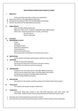 SEMI-DETAILED LESSON PLAN IN GRADE 12 HUMSS
I. Objectives:
At the end of the lesson the students are expected to:
a. Explain the effects of The Mass Media and Society.
b. Distinguish the important effects of The Mass Media and Society.
c. Perform the effects of The Mass Media and Society.
II. Subject Matter:
Topic: The Mass Media and Society
Materials: Power-point, Projector, Laptop/Net book, Manila paper
References: Understanding Culture, Society, and Politics
Gerry M. Lanuza
Sarah S. Raymundo
III. Procedure:
A. PRELIMINARY ACTIVITY
Prayer
Greetings
Arranging of chairs
Checking of attendance
Checking of Rules
Review of the past lesson
(The teacher will call student/s to recap the past lesson.)
B. MOTIVATION
Let the student read about what happens daily thru mass media.
C. ACTIVITIES
Divide the class into five groups.
Each group will follow the instruction in the given activity.
The teacher will check the work of each group.
D. ABSTRACTION
Proceed to the next lesson which is The Mass Media and Society
Ask the learners about their ideas in The Mass Media and Society
Introduce the meaning of The Mass Media and Society
Discuss the Mass Media and Society
E. APPLICATION
The teacher let the student read the question on the board and let them answer.
IV. Assessment:
The students will answer the given statements.
V. Assignment
Instruction: Write your answer in one half (1/2) cross-wise, with neat, clean, and
presentable. (ESSAY) Answer what is being asked by the following: (5 points each)
1. How does massmediashape the wayyoulookat reality?
2. How doesthe massmediainfluence the waywe relate withotherandaltersocial relationship.
 