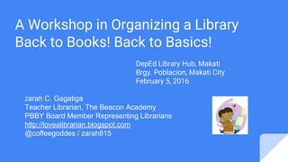 A Workshop in Organizing a Library
Back to Books! Back to Basics!
DepEd Library Hub, Makati
Brgy. Poblacion, Makati City
February 5, 2016
Zarah C. Gagatiga
Teacher Librarian, The Beacon Academy
PBBY Board Member Representing Librarians
http://lovealibrarian.blogspot.com
@coffeegoddes / zarah815
 